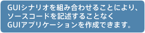 GUIシナリオを組み合わせることにより、ソースコードを記述することなく、GUIアプリケーションを作成できます。