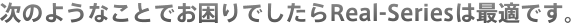 次のようなことでお困りでしたらReal-Seriesは最適です。