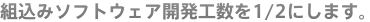 組込みソフトウェア開発工数を1/2にします。