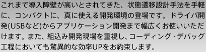 これまで導入障壁が高いとされてきた、状態遷移設計手法を手軽に、コンパクトに、真に使える開発環境の登場です。ドライバ開発(USBなど)からアプリケーション開発まで幅広くお使いいただけます。また、組込み開発現場を重視し、コーディング・デバッグ工程においても驚異的な効率UPをお約束します。